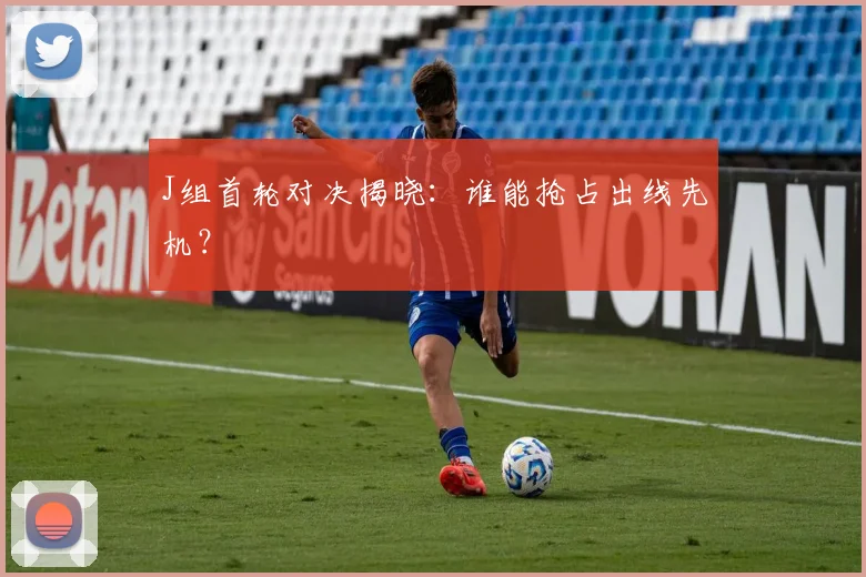 J组首轮对决揭晓：谁能抢占出线先机？