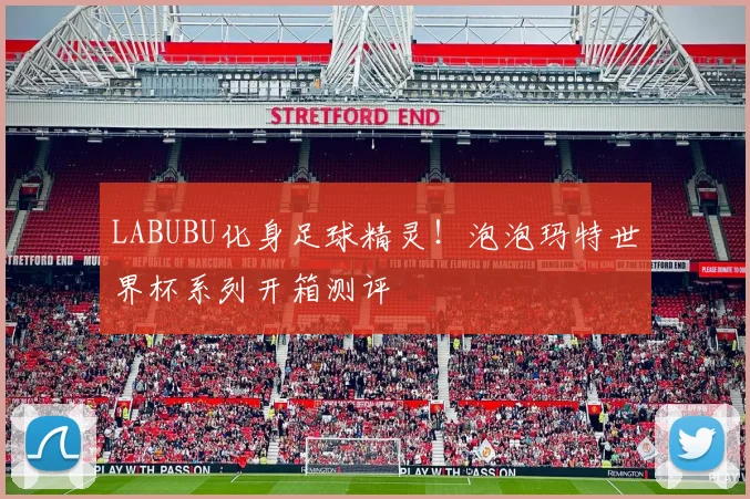 LABUBU化身足球精灵！泡泡玛特世界杯系列开箱测评