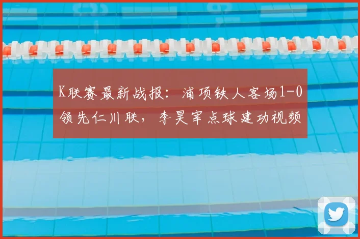 K联赛最新战报：浦项铁人客场1-0领先仁川联，李昊宰点球建功视频集锦