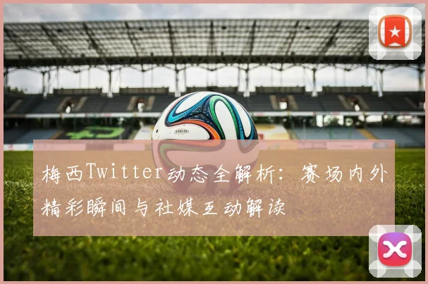 梅西Twitter动态全解析：赛场内外精彩瞬间与社媒互动解读