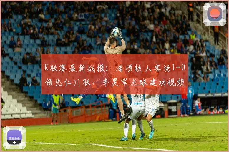 K联赛最新战报：浦项铁人客场1-0领先仁川联，李昊宰点球建功视频集锦