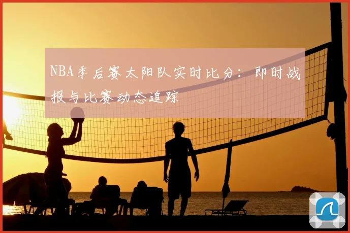 NBA季后赛太阳队实时比分：即时战报与比赛动态追踪