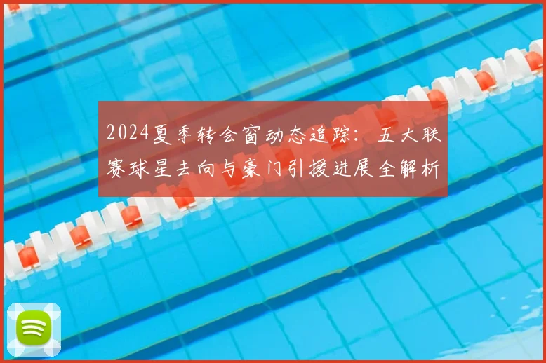 2024夏季转会窗动态追踪：五大联赛球星去向与豪门引援进展全解析