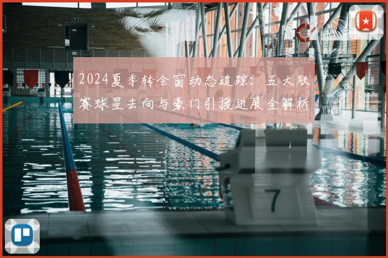 2024夏季转会窗动态追踪：五大联赛球星去向与豪门引援进展全解析